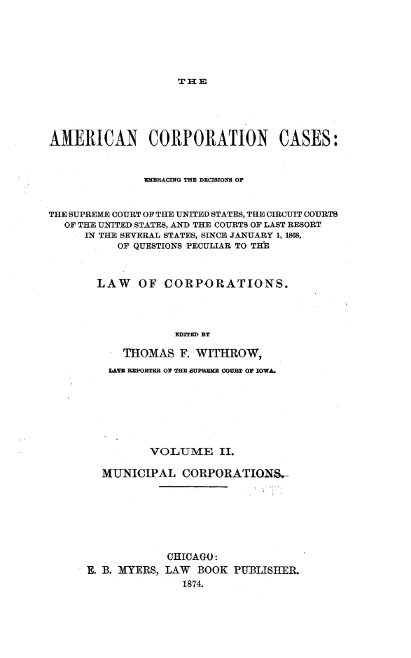 handle is hein.beal/arties0002 and id is 1 raw text is: Tf n E

AMERICAN CORPORATION CASES:
EMBRACING THE DCISMIONS OF
THE SUPREME COURT OF THE UNITED STATES, THE CIRCUIT COURTS
OF THE UNITED STATES, AND THE COURTS OF LAST RESORT
IN THE SEVERAL STATES, SINCE JANUARY 1, 1868,
OF QUESTIONS PECULIAR TO THE
LAW    OF CORPORATIONS.
EDITED BY
THOMAS F. WITHROW,
XATU REPORTER OF THE SUPRUXE COURT OF IOWA.
VOLUME II.
MUNICIPAL CORPORATION&_
CHICAGO:
E. B. MTYERS, LAW BOOK PUBLISHElR
1874.


