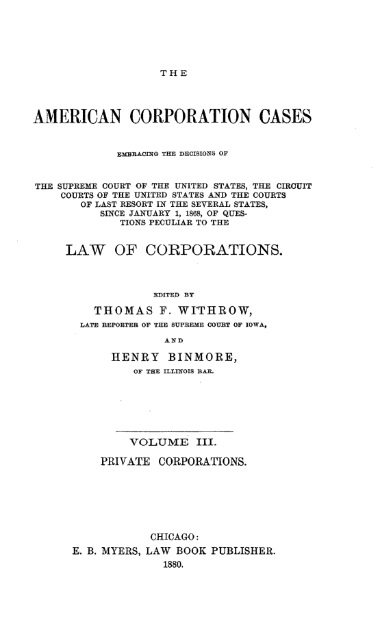 handle is hein.beal/arties0003 and id is 1 raw text is: THE

AMERICAN CORPORATION CASES
EMBRACING THE DECISIONS OF
THE SUPREME COURT OF THE UNITED STATES, THE CIRCUIT
COURTS OF THE UNITED STATES AND THE COURTS
OF LAST RESORT IN THE SEVERAL STATES,
SINCE JANUARY 1, 1868, OF QUES-
TIONS PECULIAR TO THE
LAW OF CORPORATIONS.
EDITED BY
THOMAS F. WITHROW,
LATE REPORTER OF THE SUPREME COURT OF IOWA,
AND

HENRY BINMORE,
OF THE ILLINOIS BAR.

VOLUME III.
PRIVATE CORPORATIONS.
CHICAGO:
E. B. MYERS, LAW BOOK PUBLISHER.
1880.


