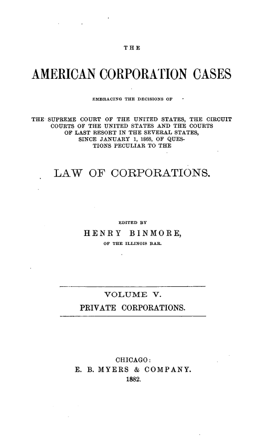 handle is hein.beal/arties0005 and id is 1 raw text is: THE

AMERICAN CORPORATION CASES
EMBRACING THE DECISIONS OF
THE SUPREME COURT OF THE UNITED STATES, THE CIRCUIT
COURTS OF THE UNITED STATES AND THE COURTS
OF LAST RESORT IN THE SEVERAL STATES,
SINCE JANUARY 1, 1868, OF QUES-
TIONS PECULIAR TO THE
LAW OF CORPORATIONS.
EDITED BY
HENRY BINMORE,
OF THE ILLINOIS BAR.

VOLUME V.
PRIVATE CORPORATIONS.

CHICAGO:
E. B. MYERS & COMPANY.
1882.


