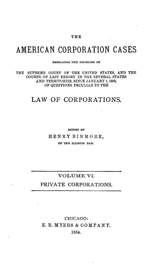 handle is hein.beal/arties0006 and id is 1 raw text is: THE

AMERICAN CORPORATION CASES
EMBRACING THE DECISIONS OF
THE SUPREME COURT OF THE UNITED STATES, AND THE
COURTS OF LAST RESORT IN THE SEVERAL STATES
AND TERRITORIES, SINCE JANUARY 1, 1868,
OF QUESTIONS PECULIAR TO THE
LAW OF CORPORATIONS.
EDITED BY
HENRY BINMORE,
OF THE ILIJNOIS BAR.

VOLUME VI.
PRIVATE CORPORATIONS.

CHICAGO:
E. B. MYERS & COMPANY.
1884.


