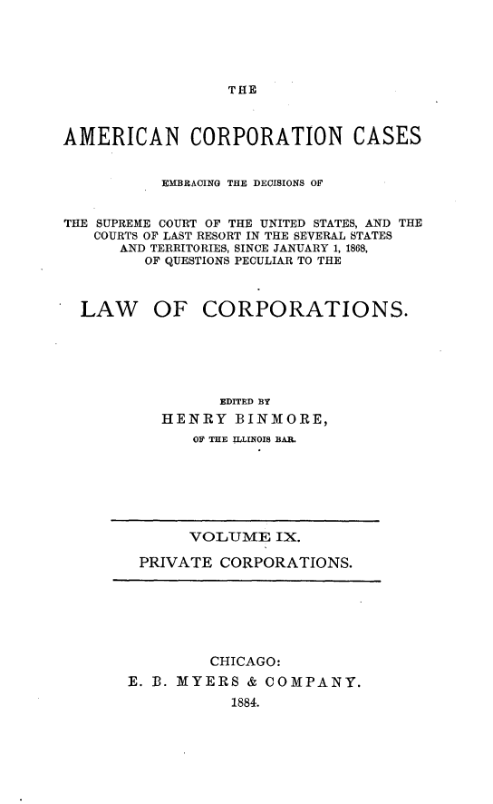 handle is hein.beal/arties0009 and id is 1 raw text is: THE

AMERICAN CORPORATION CASES
EMBRACING THE DECISIONS OF
THE SUPREME COURT OF THE UNITED STATES, AND THE
COURTS OF LAST RESORT IN THE SEVERAL STATES
AND TERRITORIES, SINCE JANUARY 1, 1868,
OF QUESTIONS PECULIAR TO THE
LAW OF CORPORATIONS.
EDITED BY
HENRY BINMORE,
OF THE ILLINOIS BAR.

VOLUME IX.
PRIVATE CORPORATIONS.

CHICAGO:
E. B. MYERS & COMPANY.
1884.


