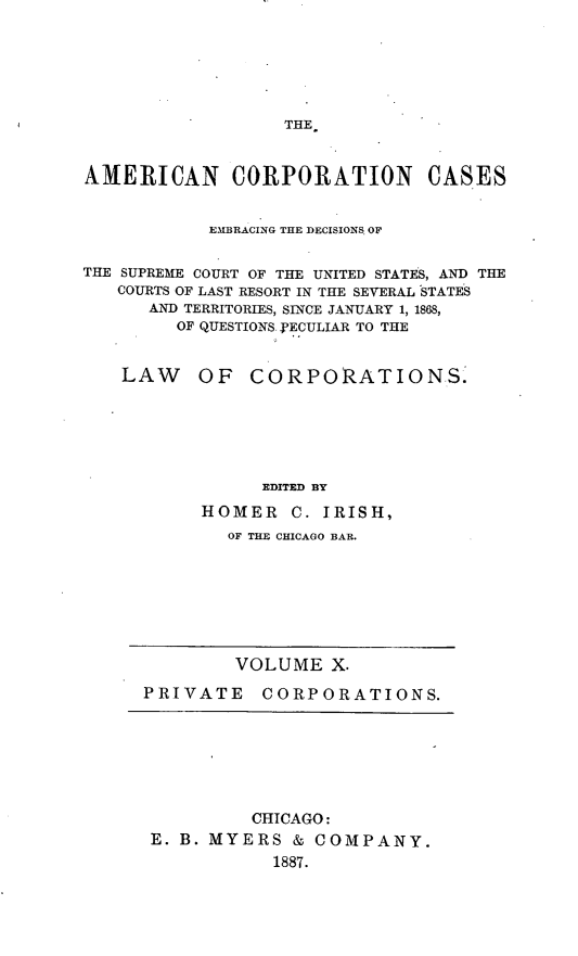 handle is hein.beal/arties0010 and id is 1 raw text is: THE.

AMERICAN CORPORATION CASES
EMBRACING THE DECISIONS OF
THE SUPREME COURT OF THE UNITED STATES, AND THE
COURTS OF LAST RESORT IN THE SEVERAL STATES
AND TERRITORIES, SINCE JANUARY 1, 1868,
OF QUESTIONS. PECULIAR TO THE
LAW OF CORPORATIONS.
EDITED BY
HOMER C. IRISH,
OF THE CHICAGO BAR.

VOLUME X.
PRIVATE CORPORATIONS.

CHICAGO:
E. B. MYERS & COMPANY.
1887.



