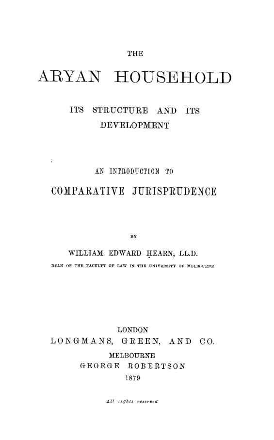 handle is hein.beal/aryhshld0001 and id is 1 raw text is: THE

ARYAN

HOUSEHOLD

ITS STRUCTURE     AND   ITS
DEVELOPMENT
AN INTRODUCTION TO
COMPARATIVE JURISPRUDENCE
BY
WILLIAM EDWARD IIEARN, LL.D.
DEAN OF THE FACULTY OF LAW IN THE UNIVERSITY OF MELBOURNE

LONDON
LONGMANS, GREEN, AND CO.
MELBOURNE
GEORGE ROBERTSON
1879

Al rights reserved


