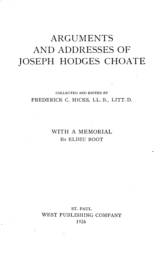 handle is hein.beal/asadassoj0001 and id is 1 raw text is: ARGUMENTS
AND ADDRESSES OF
JOSEPH HODGES CHOATE
COLLECTED AND EDITED BY
FREDERICK C. HICKS, LL. B., LITT. D.
WITH A MEMORIAL
BY ELIHU ROOT
ST. PAUL
WEST PUBLISHING COMPANY
1926


