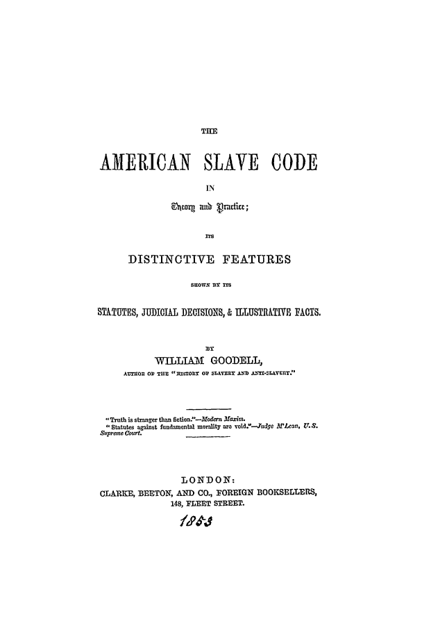 handle is hein.beal/asc0001 and id is 1 raw text is: THE

AMERICAN SLAVE CODE
IN
ITS
DISTINCTIVE FEATURES
SHOWN IM
STATUTES, JUDICIAL DECISIONS, & ILLUSTRTIVE FACTS.

WILLIAM GOODELL,
A.IIOR 0? TIIn msTOD OP S VR ADD Az=-sLtvcr:'
Truth is stranger than fiction..-Modcrn Maxim.
Statutes against fundamental morality are void.'--udge .'Len, .S.
Supreme Court._______
LONDON:
CLARKE, BEETON, AND CO., FOREIGN BOOKSELLERS,
148, FLEET STREET.


