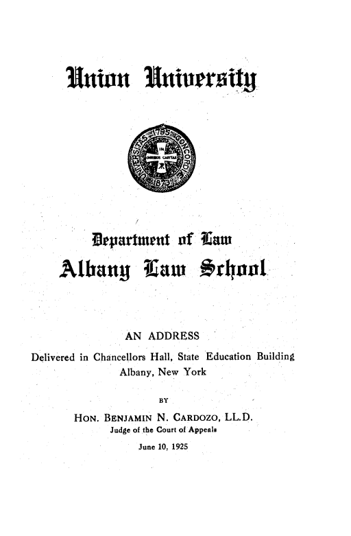 handle is hein.beal/asddicshl0001 and id is 1 raw text is: 



















          Orpartmteut   of  Cam


     Albany 1aw #ran'




                AN ADDRESS

Delivered in Chancellors Hall, State Education Building
               Albany, New York

                     BY
       HON. BENJAMIN N. CARDOZO, LL.D.
             Judge of the Court of Appeals
                  June 10, 1925



