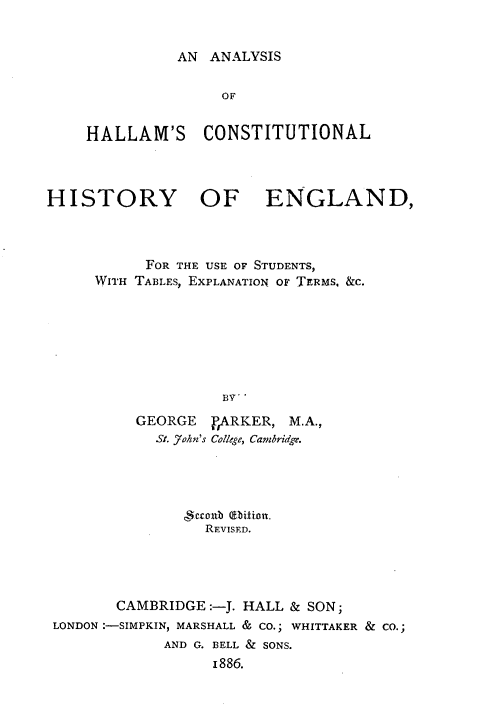 handle is hein.beal/ashmclhyeg0001 and id is 1 raw text is: 


AN ANALYSIS


                   OF


    HALLAM'S CONSTITUTIONAL



HISTORY OF ENGLAND,



           FOR THE USE OF STUDENTS,
     WITH TABLES, EXPLANATION OF TERMS. &c.







                   BV7-

          GEORGE  rARKER, M.A.,
            St. a7hn's College, Cambridge.





                 REVISED.




        CAMBRIDGE :-J. HALL & SON;
 LONDON :-SIMPKIN, MARSHALL & CO.; WHITTAKER & CO.;
             AND G. BELL & SONS.
                  1886.


