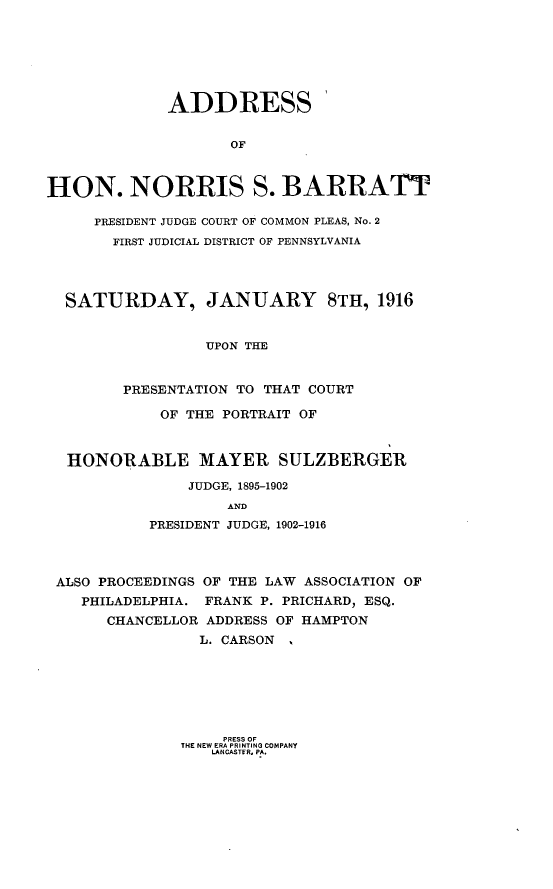 handle is hein.beal/ashnsbt0001 and id is 1 raw text is: 







             ADDRESS


                    OF



HON. NORRIS S. BARRATT

     PRESIDENT JUDGE COURT OF COMMON PLEAS, No. 2
       FIRST JUDICIAL DISTRICT OF PENNSYLVANIA




  SATURDAY, JANUARY 8TH, 1916


                 UPON THE


        PRESENTATION TO THAT COURT

            OF THE PORTRAIT OF



  HONORABLE MAYER SULZBERGER

               JUDGE, 1895-1902
                    AND
           PRESIDENT JUDGE, 1902-1916



 ALSO PROCEEDINGS OF THE LAW ASSOCIATION OF
    PHILADELPHIA. FRANK P. PRICHARD, ESQ.
       CHANCELLOR ADDRESS OF HAMPTON
                 L. CARSON


     PRESS OF
THE NEW ERA PRI NTI NO COMPANY
   LANCASTER, P.A.


