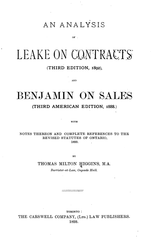 handle is hein.beal/aslkctbjsl0001 and id is 1 raw text is: 





        AN ANALYSIS


                 OF I





LEAKE ON GONTR-ATS


         (THIRD EDITION, 1892),


                 AND




BENJAMIN ON SALES

     (THIRD AMERICAN EDITION, i888.)



                 WITH


 NOTES THEREON AND COMPLETE REFERENCES TO THE
        REVISED STATUTES OF ONTARIO,
                 1893.



                 BY

       THOMAS MILTON ffIGGINS, M.A.
           Barrister-at-Law, Osgoode Hall.










               TORONTO:
THE CARSWELL COMPANY, (LTD.) LAW PUBLISHERS.
                1898.


