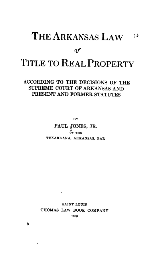 handle is hein.beal/aslwott0001 and id is 1 raw text is: 





THE   ARKANSAS LAW


               Of


TITLE   TO REAL   PROPERTY


ACCORDING TO THE DECISIONS OF THE
  SUPREME COURT OF ARKANSAS AND
  PRESENT AND FORMER STATUTES




               BY
         PAUL JONES, JR.
              OF THE
       TEXARKANA, ARKANSAS, BAR












            SAINT LOUIS
     THOMAS LAW BOOK COMPANY
              1935


0


c .


