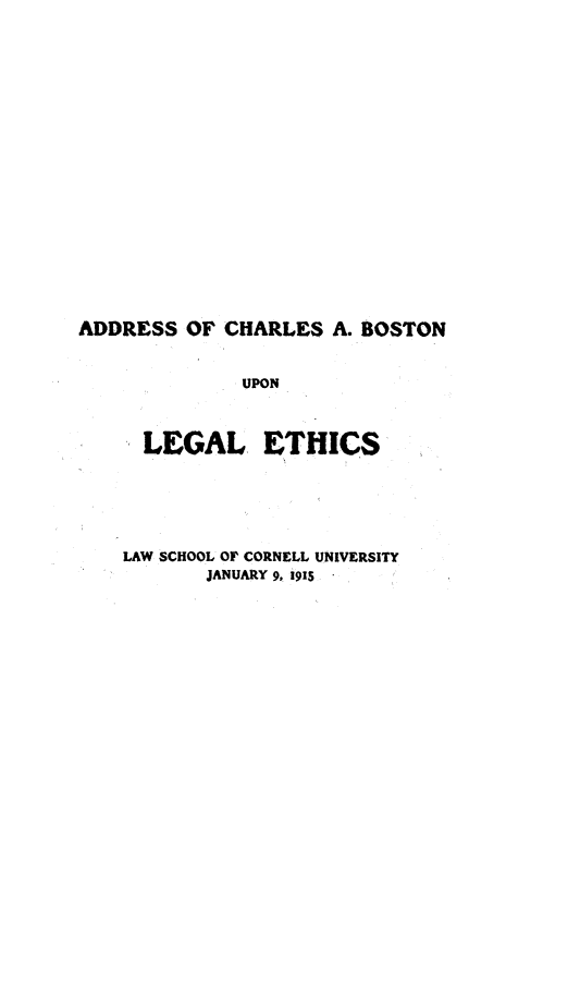 handle is hein.beal/asocsabnu0001 and id is 1 raw text is: 



















ADDRESS OF CHARLES A. BOSTON


              UPON



     LEGAL ETHICS


LAW SCHOOL OF CORNELL UNIVERSITY
       JANUARY 9, 191S


