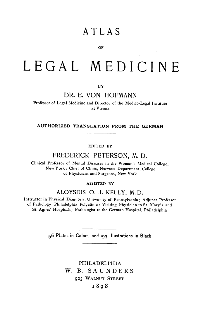 handle is hein.beal/asolglmdce0001 and id is 1 raw text is: ATLAS
OF

LEGAL

MEDICINE

BY

DR. E. VON HOFMANN
Professor of Legal Medicine and Director of the Medico-Legal Institute
at Vienna
AUTHORIZED TRANSLATION FROM THE GERMAN
EDITED BY
FREDERICK PETERSON, M. D.
Clinical Professor of Mental Diseases in the Woman's Medical College,
New York ; Chief of Clinic, Nervous Department, College
of Physicians and Surgeons, New York
ASSISTED BY
ALOYSIUS O. J. KELLY, M.D.
Instructor in Physical Diagnosis, University of Pennsylvania ; Adjunct Professor
of Pathology, Philadelphia Polyclinic ; Visiting Physician to St. Mary's and
St. Agnes' Hospitals; Pathologist to the German Hospital, Philadelphia
56 Plates in Colors, and 193 lllustrations in Black
PHILADELPHIA
W. B. SAUNDERS
925 WALNUT STREET
1898


