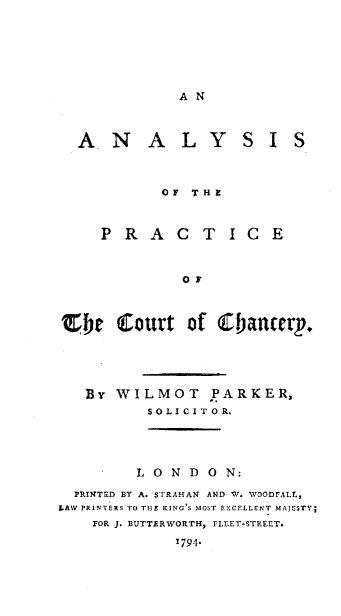handle is hein.beal/asotpeotctcy0001 and id is 1 raw text is: 






AN


  AN      A   LY     SIS



            OF THE


     P  R A  C  T  IC   E


              OF



(be Court of tbancerp.




   By WILMOT PARKER,
          SOLICITOR.




          LONDON:
  PRINTED BY A. STRAHAN AND W. WOODFALL,
LAW PRINTERS TO THE KING S MOST EXCELLENT MAJESTY;
    FOR J. BUTTERWORTH, FLEET-STREET.
             1794.


