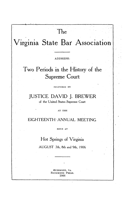 handle is hein.beal/astpshysmct0001 and id is 1 raw text is: 






The


Virginia State Bar Association



                  ADDRESS:


    Two Periods in the History of the

              Supreme Court


           DELIVERED BY


JUSTICE DAVID J. BREWER
     of the United States Supreme Court

             AT THE

EIGHTEENTH' ANNUAL MEETING

             HELD AT


Hot Springs of Virginia

AUGUST 7th, 8th and 9th, 1906





      RICHMOND, VA.
      RICHMOND PRESS.
         1906


