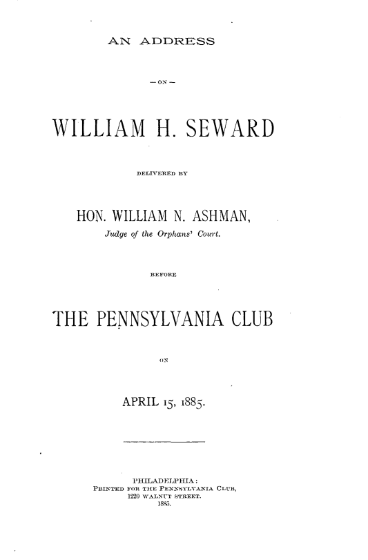 handle is hein.beal/aswmsd0001 and id is 1 raw text is: 



AN ADDRESS


WILLIAM H. SEWARD



             DELIVERED BY




    HON. WILLIAM N. ASHMAN,

        Judge of the Orphans' Court.




               -BEFORE





THE PENNSYLVANIA CLUB


APRIL 15, 1885.


      PHILADELPHIA:
PRINTED FOR TIE PENNSYLVANIA CLUB,
     1220 VALNUT STREET.
          18,0.


