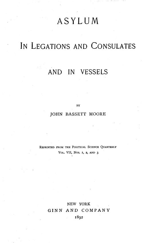 handle is hein.beal/asylecv0001 and id is 1 raw text is: 



            ASYLUM




IN LEGATIONS AND CONSULATES


AND IN


VESSELS


   JOHN BASSETT MOORE






REPRINTED FROM THE POLITICAL SCIENCE QUARTERLY
      VOL. V11, Nos. I, 2, AND 3










         NEW YORK
   GINN AND COMPANY
            1892


