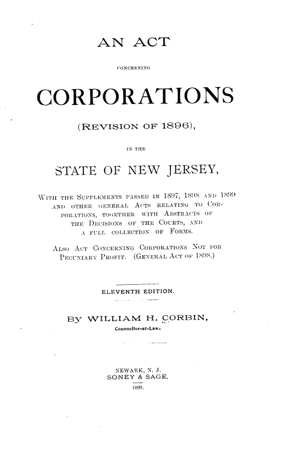 handle is hein.beal/atcgcns0001 and id is 1 raw text is: AN ACT
CONCERNING
CORPORATIONS
(REVISION OF 1896),
IN THE
STATE OF NEW JERSEY,
WITH THE SUPPLEMENTS PASSED IN 1891, 1898 AND 1899
AND OTHER GENERAL ACTS RELATING TO COR-
POR.ATIONS, TOGET HER WITH AESTRACTS O0
THE )DECISIONS OF THE COURTS, AND
A FULL COLLECTION OF FORMS.
ALSO ACT CONCERNING CORPORATIONS NOT FOR
PECUNIARY PROFIT. (GENERAL ACT OF 1898.)
ELEVENTH EDITION.
By WILLIAM H. CORBIN,
Counsellor-at-Law.
NEWArK, N. J.
SONEY & SAGE.
1S99.



