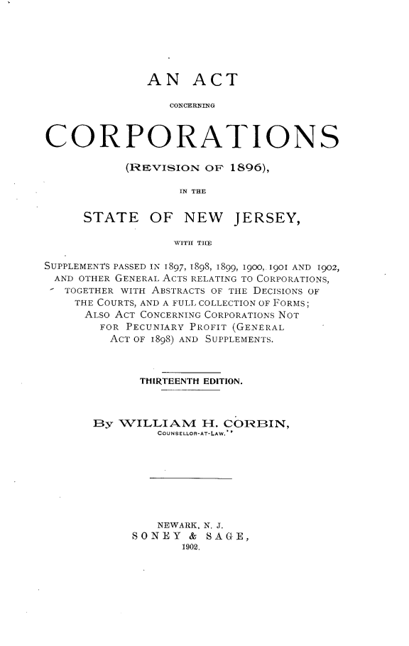handle is hein.beal/atcngcnsi0001 and id is 1 raw text is: AN ACT
CONCERNING
CORPORATIONS

(REVISION OF 1896),
iN THE
STATE OF NEW JERSEY,
WITH TIE

SUPPLEMENTS PASSED IN 1897, 1898, 1899, 1900,. 190I AND 1902,
AND OTHER GENERAL ACTS RELATING TO CORPORATIONS,
TOGETHER WITH ABSTRACTS OF THE DECISIONS OF
THE COURTS, AND A FULL COLLECTION OF FORMS;
ALSO ACT CONCERNING CORPORATIONS NOT
FOR PECUNIARY PROFIT (GENERAL
ACT OF 1898) AND SUPPLEMENTS.
THIRTEENTH EDITION.
By WILLIAM H. CORBIN,
COUNSELLOR-AT-LAW.'
NEWARK, N. J.
SONEY & SAGE,
1902.


