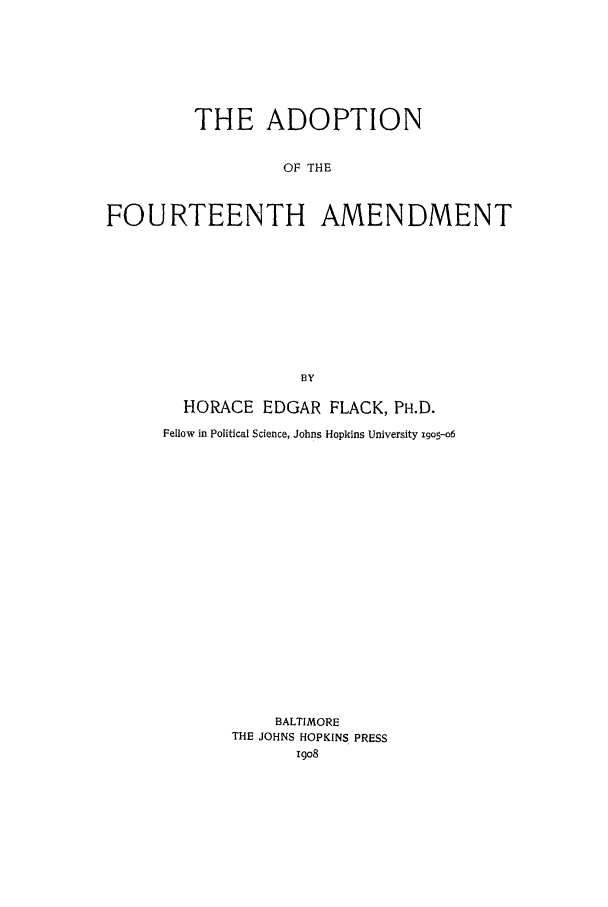 handle is hein.beal/atfa0001 and id is 1 raw text is: THE ADOPTION
OF THE
FOURTEENTH AMENDMENT
BY

HORACE EDGAR FLACK, PH.D.
Fellow in Political Science, Johns Hopkins University i9o5--o6
BALTIMORE
THE JOHNS HOPKINS PRESS
i9o8


