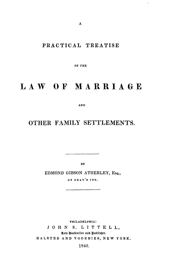 handle is hein.beal/atherly0001 and id is 1 raw text is: PRACTICAL TREATISE
OF THE
LAW     OF MARRIAGE
AND
OTHER FAMILY SETTLEMENTS.
BY
EDMOND GIBSON ATHERLEY, ESQ.,
OF GRAY'S INN.

PHILADELPHIA:
J O H N    S. L I T T E L L,
3Lalo )3ooleller anu  MIbNflb e.
HALSTED AND VOORHIES, NEW YORK.

1840.


