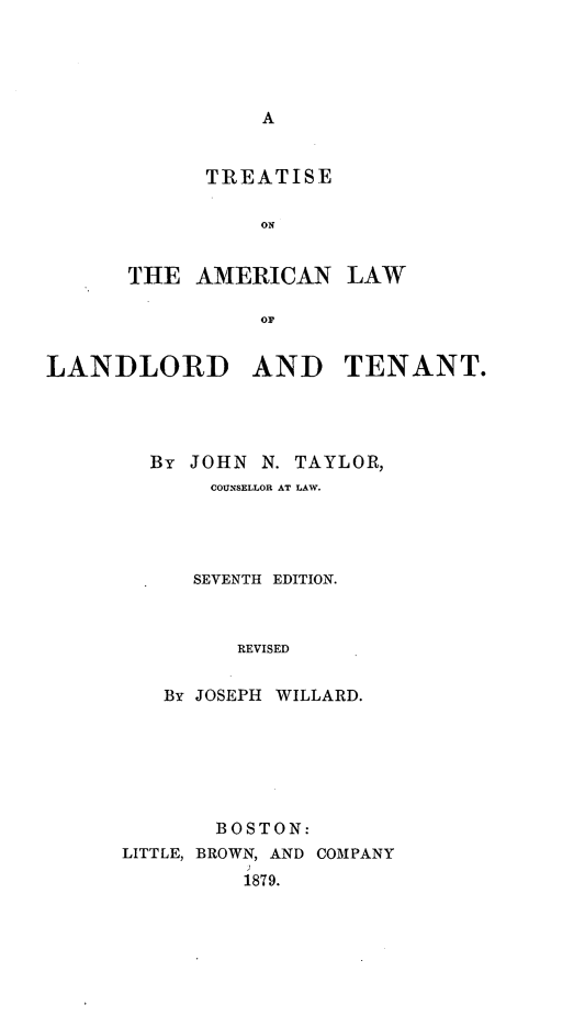 handle is hein.beal/atilordten0001 and id is 1 raw text is: A

TREATISE
ON
THE AMERICAN
OF

LAW

LANDLORD AND TENANT.
By JOHN N. TAYLOR,
COUNSELLOR AT LAW.
SEVENTH EDITION.
REVISED
By JOSEPH WILLARD.

BOSTON:
LITTLE, BROWN, AND COMPANY
1879.



