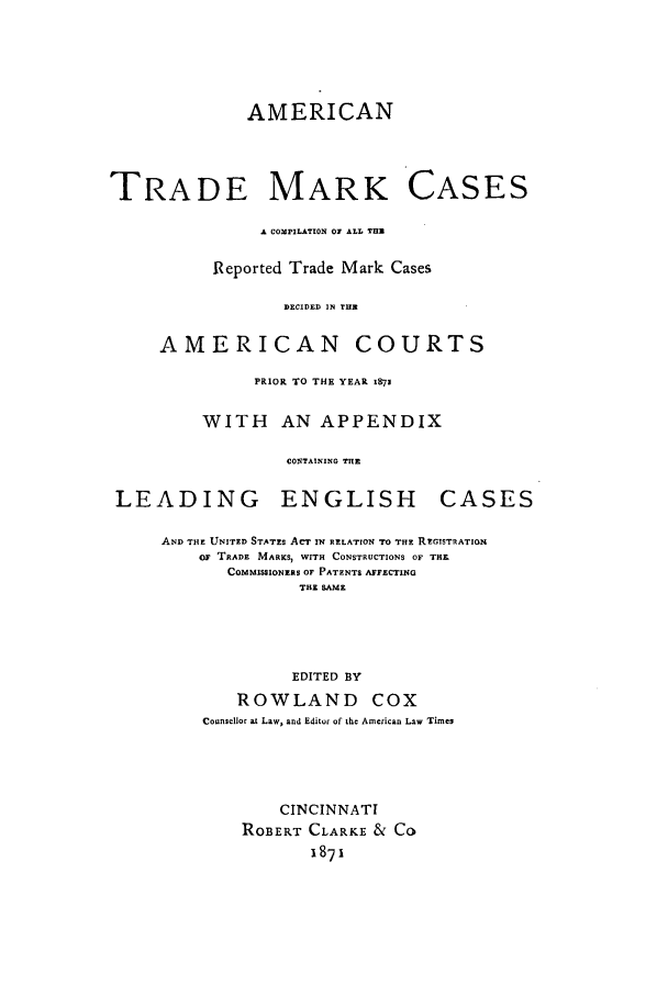handle is hein.beal/atmarcc0001 and id is 1 raw text is: AMERICAN

TRADE MARK CASES
A COMPILATION O ALL THE
Reported Trade Mark Cases
DECIDED IN THE1
AMERICAN COURTS
PRIOR TO THE YEAR 1E71
WITH AN APPENDIX
CONTAINING THE
LEADING     ENGLISH     CASES

AND THE UNITED STATES ACT IN RELATION TO THE REGISTRATION
0F TRADE MARKS, WITH CONSTRUCTIONS OF THE
COMMISIONERS OF PATENTS AFFECTING
THE SAME
EDITED BY
ROWLAND COX
Coonsellor at Law, and Editor of the American Law Times
CINCINNATI
ROBERT CLARKE & CO
1871


