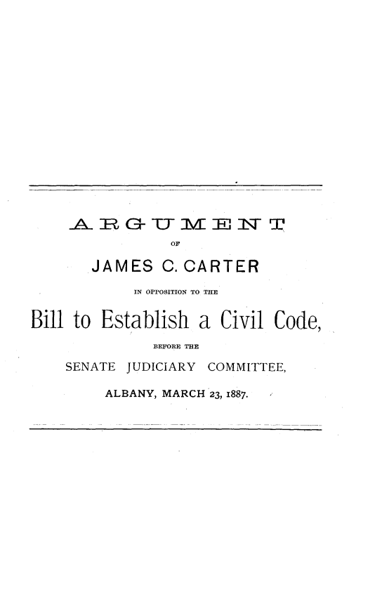 handle is hein.beal/atojsccr0001 and id is 1 raw text is: 

















ARMZEC            N   T
           OF

  JAMES   C. CARTER


            IN OPPOSITION TO THE


Bill to Establish  a Civil Code,
              BEFORE THE

    SENATE JUDICIARY COMMITTEE,


ALBANY, MARCH 23, 1887.


