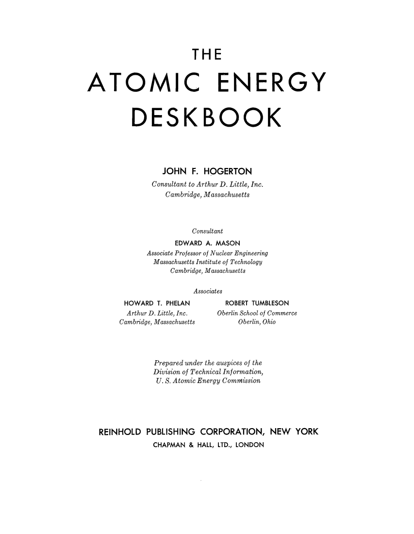 handle is hein.beal/atomedsk0001 and id is 1 raw text is: 





THE


ATOMIC


ENERGY


DESK BOOK





       JOHN   F. HOGERTON
     Consultant to Arthur D. Little, Inc.
        Cambridge, Massachusetts




              Consultant
          EDWARD A. MASON
   Associate Professor of Nuclear Engineering
     Massachusetts Institute of Technology
         Cambridge, Massachusetts

              Associates


HOWARD   T. PHELAN
  Arthur D. Little, Inc.
Cambridge, Massachusetts


  ROBERT TUMBLESON
Oberlin School of Commerce
     Oberlin, Ohio


             Prepared under the auspices of the
             Division of Technical Information,
             U. S. Atomic Energy Commission






REINHOLD   PUBLISHING  CORPORATION, NEW YORK
            CHAPMAN  & HALL, LTD., LONDON


