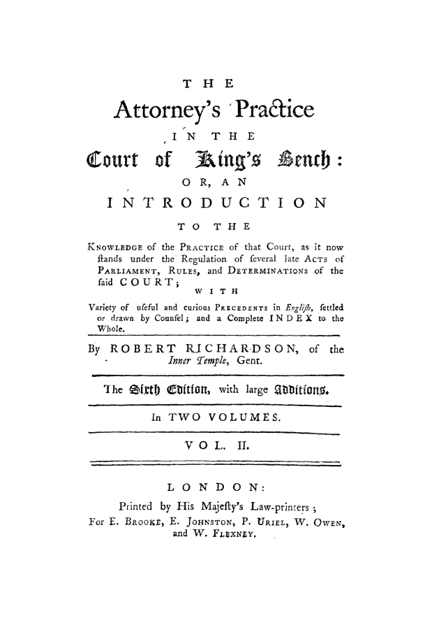 handle is hein.beal/atpkbeninp0002 and id is 1 raw text is: 





              THE

    Attorney's 'Pra&ice

             I N T H E

Court of          tinq'g -stab
              OR, AN
   INTRODUCTION

             TO THE

KNOWLEDGE Of the PRACTICE of that Court, as it now
  flands under the Regulation of feveral late ACTS of
  PARLIAMENT, RULES, and DETERMINATIONS of the
  faid COURT;
                W I T H
Variety of ufeful and curious PRECEDENTS in Englih, fettled
  or drawn by Counfel; and a Complete IND E X to the
  Whole.
By ROBERT RICHAR-DSON, of the
            Inner Temple, Gent.

   IJhe fXtigt'  itftt, with large 9b itf io,.

          In TWO VOLUMES.

               VO L. If.


            LONDON:
     Printed by His Majefty's Law-printers
For E. BRooir, E. JOHNSTON, P. URIELI W. OwEN,
             and W. FLItXN Y,


