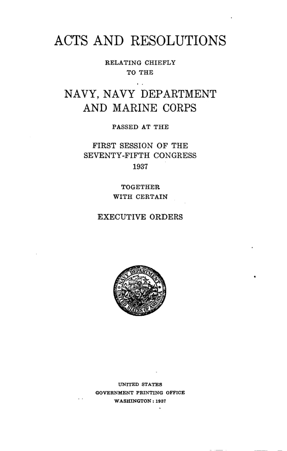 handle is hein.beal/atrnrgcyny0001 and id is 1 raw text is: 




ACTS AND RESOLUTIONS


          RELATING CHIEFLY
              TO THE


  NAVY, NAVY DEPARTMENT

     AND MARINE CORPS

           PASSED AT THE

       FIRST SESSION OF THE
       SEVENTY-FIFTH CONGRESS
               1937


             TOGETHER
           WITH CERTAIN


EXECUTIVE ORDERS


    UNITED STATES
GOVERNMENT PRINTING OFFICE
   WASHINGTON: 1937



