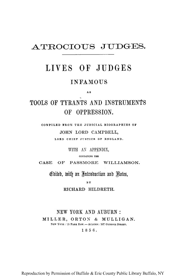 handle is hein.beal/atrocius0001 and id is 1 raw text is: ATROCIOUS JUDGES.
LIVES OF JUDGES
INFAMOUS
AS
TOOLS OF TYRANTS AND INSTRUMENTS
OF OPPRESSION.
COMPILED FROM THE JUDICIAL BIOGRAPHIES OF
JOHN LORD CAMPBELL,
LORD CHIEF JUSTICE OF ENGLAND.
WITH AN APPENDIX,
CONTAINING THE
CASE OF PASSMORE WILLIAMSON.
BY
RICHARD HILDRETH.
NEW YORK AND AUBURN:
MILLER, ORTON & MULLIGAN.
NEW YORK: 25 PARK ROW.-Actuus: 107 OENESEE STREET.
1856.

Reproduction by Permission of Buffalo & Erie County Public Library Buffalo, NY


