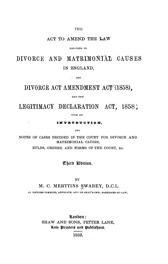 handle is hein.beal/attadlwrg0001 and id is 1 raw text is: 






THE


           ACT TO AMEND THE LAW

                    lIEITING TO


DIVORCE     AND    MATRIMONIXZ        CAUSES

                 IN ENGLAND,

                      THE


   DIVORCE ACT AMENDMENT ACT(1858),

                     AND THE


 LEGITIMACY     DECLARATION      ACT, 1858;

                    WITH AN

               ZN T 3 0 3DU CT X ON,

                      AND

 NOTES OF CASES DECIDED IN THE COURT FOR DIVORCE AND
               MATRIMONIAL CAUSES,
      RULES, ORDERS, AND FORMS OF THE COURT, &o.







                      BY

        M. C. MERTTINS SWABEY, D.C.L.
    OF DOUrORS COMMONS, ADVOCATB, AN!D OF GRAY'S-INN, BARRISTER-AT-LAW.


          llonbon:
SHAW AND SONS, FETTER LANE,
   Kato lrinterd anti 1u9Tfiberd.

            1859.


