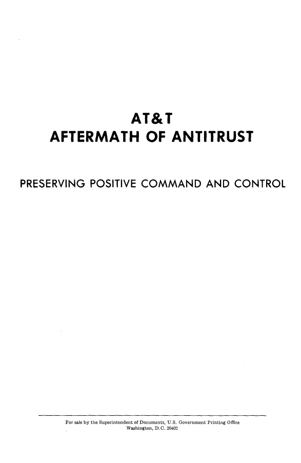 handle is hein.beal/attaft0001 and id is 1 raw text is: 








                      AT&T
      AFTERMATH OF ANTITRUST


PRESERVING POSITIVE COMMAND AND CONTROL


For sale by the Superintendent of Documents, U.S. Government Printing Office
            Washington, D.C. 20402


