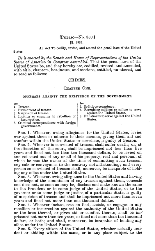 handle is hein.beal/attcyreadmd0001 and id is 1 raw text is: [PUBLIC-No. 350.1
[S. 2982.1
An Act To codify, revise, and amend the penal laws of the United
States.
Be it enacted by the Senate and House of Representatives of the United
States of America in Congress assembled, That the penal laws of the
United States be, and they hereby are, codified, revised, and amended,
with title, chapters, headnotes, and sections, entitled, numbered, and
to read as follows:
CRIMES.
CHAPTER ONE.
OFFENSES AGAINST THE EXISTENCE OF .THE GOVERNMENT.
See.                               See.
1. Treason.                        6. Seditious conspiracy.
2. Punishment of treason.          7. Recruiting soldiers or sailors to serve
3. Misprision of treason.              against the United States.
4. Inciting or engaging in rebellion or 8. Enlistment to serve against the United
insurrection.                      States.
5. Criminal correspondence with foreign
governments.
SEC. 1. Whoever, owing. allegiance to the United States, levies
war against them or adheres to their enemies, giving them aid and
comfort within the United States or elsewhere, is guilty of treason.
SEC. 2. Whoever is convicted of treason shall suffer death; or, at
the discretion of the court, shall be imprisoned not less than five
years and fined not less than ten thousand dollars, to be levied on
and collected out of any or all of his property, real and personal, of
which he was the owner at the time of committing such treason,
any sale or conveyance to the contrary notwithstanding; and every
person so convicted of treason shall, moreover, be incapable of hold-
mg any office under the United States.
%EC. 3. Whoe-ver, owing allegiance to the United States and having
knowledge of the commission of any treason against them, conceals
and does not, as soon as may be, disclose and make known the same
to the President or to some judge of the United States, or to the
governor or to some judge or justice.of a particular State, is guilty
of misprision of treason and shall be imprisoned not more than seven
years and fined not more than one thousand dollars.
SEC. 4. Whoever incites, sets on foot, assists, or engages in any
rebellion or insurrection against the authority of the United States
or the laws thereof, or gives aid or comfort thereto, shall be im-
prisoned not more than ten years; or fined not more than ten thousand
dollars, or both; and shall, moreover, be incapable of holding any
office under the United States.
SEC. 5. Every citizen of the United States, whether actually resi-
dent or abiding within the same, or in any place subject to the


