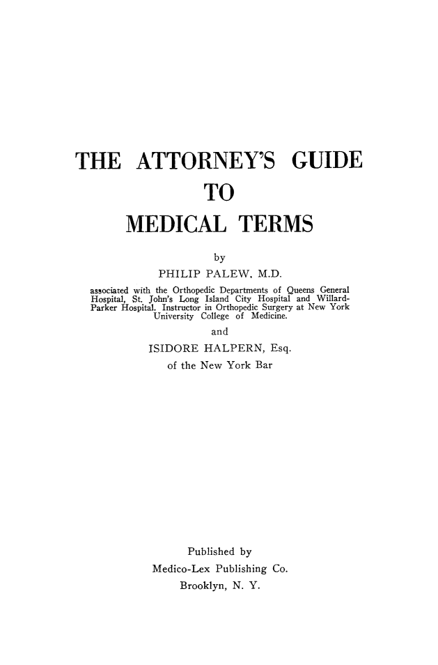 handle is hein.beal/attngde0001 and id is 1 raw text is: 













THE ATTORNEY'S GUIDE


                      TO


         MEDICAL TERMS

                        by
              PHILIP PALEW. M.D.
   associated with the Orthopedic Departments of Queens General
   Hospital, St. John's Long Island City Hospital and Willard-
   Parker Hospital. Instructor in Orthopedic Surgery at New York
             University College of Medicine.
                       and
             ISIDORE HALPERN, Esq.
                of the New York Bar















                   Published by
             Medico-Lex Publishing Co.
                  Brooklyn, N. Y.


