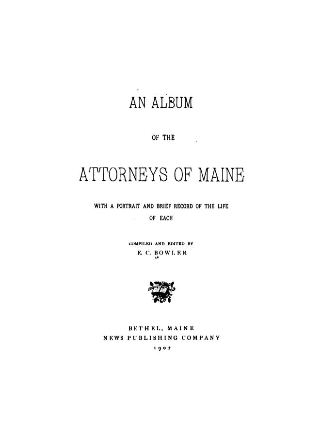 handle is hein.beal/attorme0001 and id is 1 raw text is: 














          AN   ALBUM




               OF THE





ATTORNEYS OF MAINE



   WITH A PORTRAIT AND BRIEF RECORD OF THE LIFE

              OF EACH



          COMPILED AND EDIfRD 11Y
            E. C. BOWLER
                It






              'PIII'


     BFET'HKL, MAINE
NKWS PUBLISHING COMPANY
           1902


