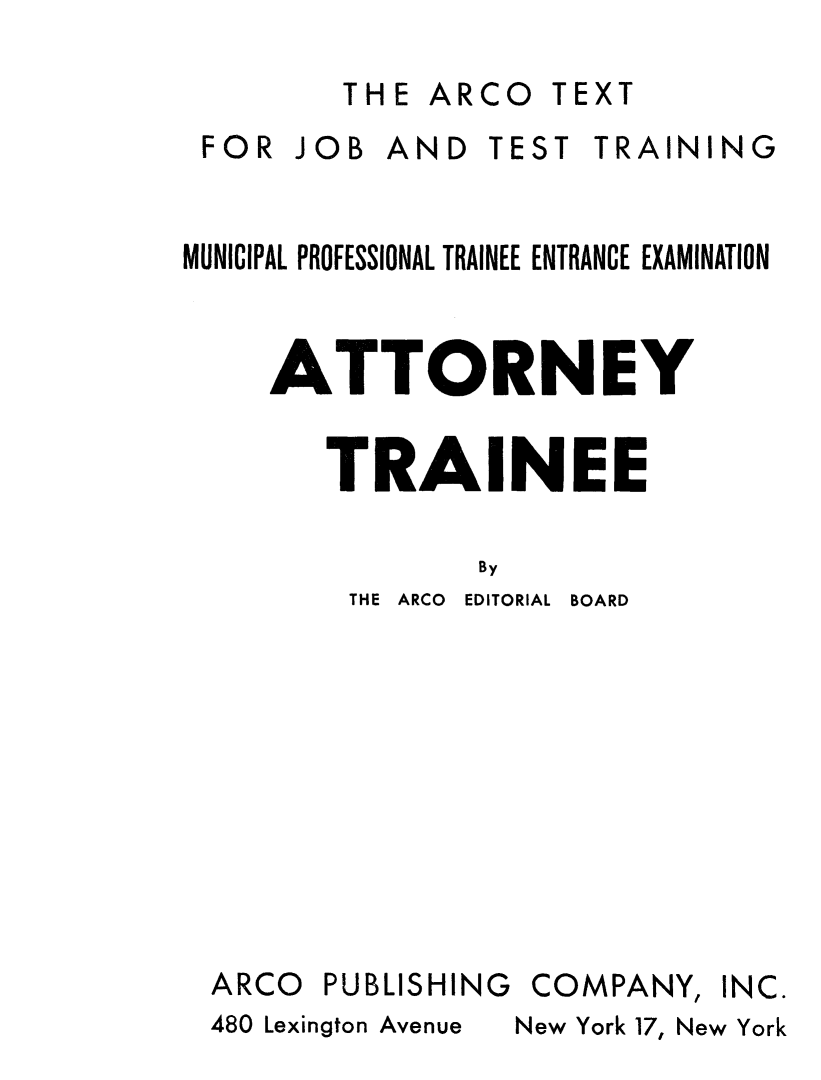 handle is hein.beal/atttrnee0001 and id is 1 raw text is: 

THE  ARCO  TEXT


JOB  AND  TEST  TRAINING


MUNICIPAL PROFESSIONAL TRAINEE ENTRANCE EXAMINATION


     ATTORNEY


        TRAINEE

                By


THE ARCO EDITORIAL


BOARD


ARCO


PUBLISHING


COMPANY,


New York 17, New York


FOR


INC.


480 Lexington Avenue


