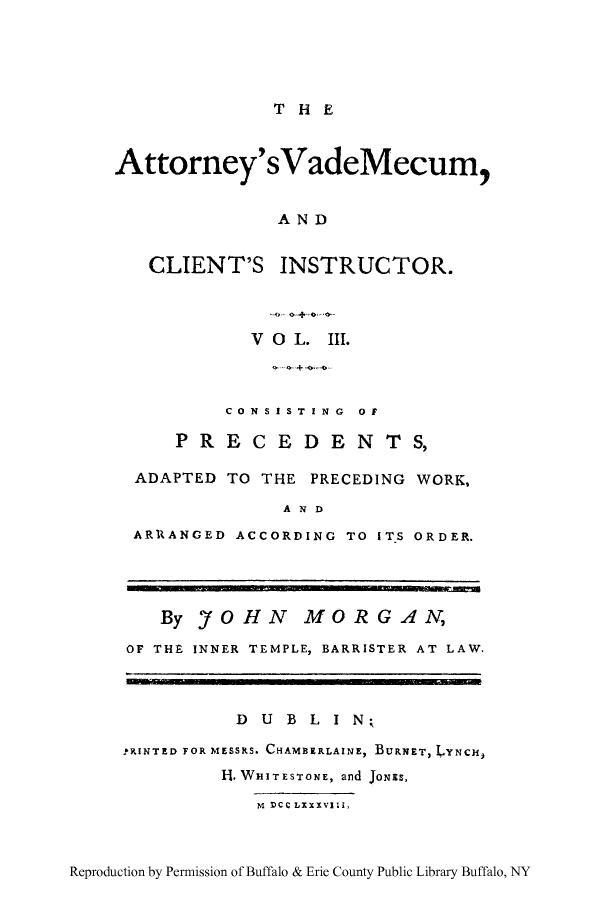 handle is hein.beal/atvamei0003 and id is 1 raw text is: THE

Attorney'sVadeMecum,
AND
CLIENT'S INSTRUCTOR.
V O L. III.
CONSISTING  OF
PREC EDEN TS,
ADAPTED TO THE PRECEDING WORK,
AND
ARRANGED ACCORDING TO ITS ORDER.
By 'fOHN MORGAN,
OF THE INNER TEMPLE, BARRISTER AT LAW.
D U B L I N;
.tRINTED FOR MESSRS. CHAMBERLAINE, BURNET, LYNCH,
H. WHITESTONE, and JONES,
M DCC LXXXVII,

Reproduction by Permission of Buffalo & Erie County Public Library Buffalo, NY


