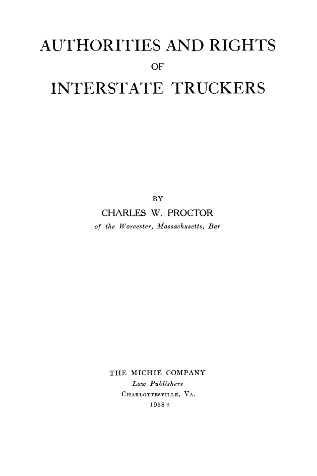 handle is hein.beal/aurinstuck0001 and id is 1 raw text is: 




AUTHORITIES AND RIGHTS

                 OF


  INTERSTATE TRUCKERS













                 BY


CHARLES  W. PROCTOR
of the Worcester, Massachusetts, Bar


















  THE MICHIE COMPANY
      Law Publishers
    CHARLOTTESVILLE, VA.
         1958 .-


