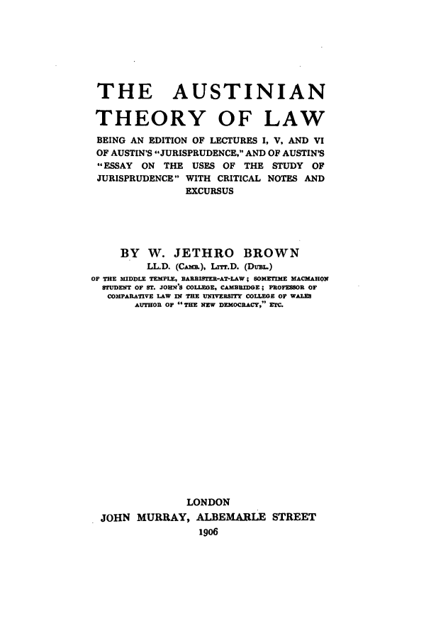handle is hein.beal/auste0001 and id is 1 raw text is: THE AUSTINIAN
THEORY OF LAW
BEING AN EDITION OF LECTURES I, V, AND VI
OF AUSTIN'S JURISPRUDENCE, AND OF AUSTIN'S
ESSAY ON THE USES OF THE STUDY OF
JURISPRUDENCE WITH CRITICAL NOTES AND
EXCURSUS
BY W. JETHRO BROWN
LL.D. (Cm&). Lrr.D. (DuBL.)
OF THE MIDDLE TEMPLE, BARRISTER-AT-LAW; SOMETIME MACKAHON
STUDENT OF ST. JOHN'S COLLEGE, CAMBRIDGE; P3OFESSOR OF
COMPARATIVE LAW IN THE UMIVERSITY COLLEGE OF WALES
AUTHOR OF THE NEW DEMOCRACY, ETC
LONDON
JOHN MURRAY, ALBEMARLE STREET
1906


