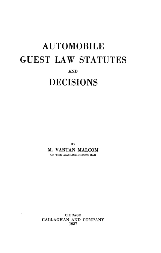 handle is hein.beal/autoglsd0001 and id is 1 raw text is: 








      AUTOMOBILE


GUEST LAW STATUTES

             AND


        DECISIONS












             BY
       M. YARTAN MALCOM
       OF TH, MASSACHUSETTS BAR












            CHICAGO
      CALLAGHAN AND COMPANY
             1937


