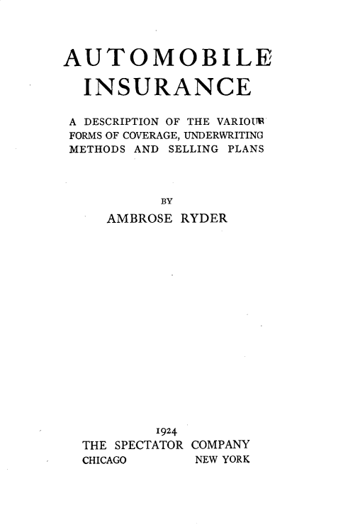 handle is hein.beal/autoinsnce0001 and id is 1 raw text is: AUTOMOBILE
INSURANCE
A DESCRIPTION OF THE VARIOTUI
FORMS OF COVERAGE, UNDERWRITING
METHODS AND SELLING PLANS
BY
AMBROSE RYDER

1924
THE SPECTATOR COMPANY
CHICAGO        NEW YORK


