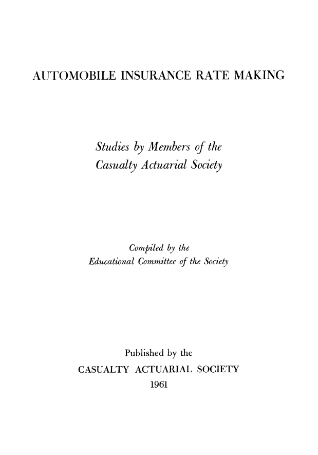 handle is hein.beal/autoinsur0001 and id is 1 raw text is: AUTOMOBILE INSURANCE RATE MAKING

Studies by Members of the
Casualty Actuarial Society
Compiled by the
Educational Committee of the Society
Published by the
CASUALTY ACTUARIAL SOCIETY
1961


