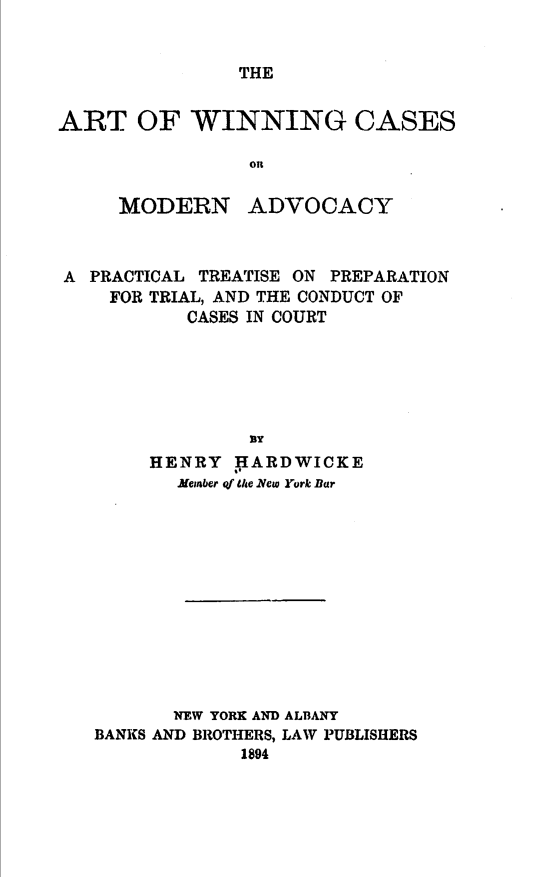 handle is hein.beal/awcma0001 and id is 1 raw text is: 


THE


ART OF WINNING CASES

                on


MODERN


ADVOCACY


A PRACTICAL TREATISE ON PREPARATION
    FOR TRIAL, AND THE CONDUCT OF
          CASES IN COURT







       HENRY  HARDWICKE
          Jember qf the 1Vew York Bar












          NEW YORK AND ALBANY
   BANKS AND BROTHERS, LAW PUBLISHERS
               1894


