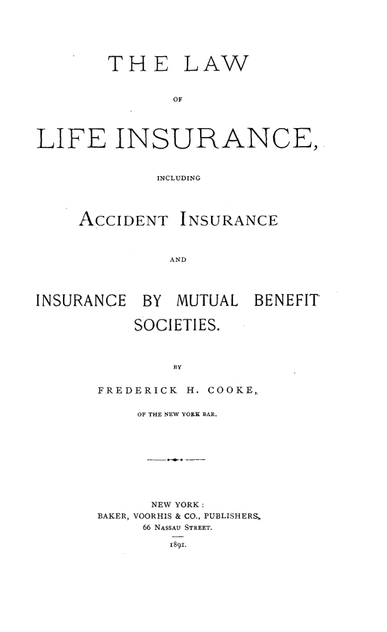 handle is hein.beal/awlifsurc0001 and id is 1 raw text is: 






THE


LAW


LIFE INSURANCE,



              INCLUDING




     ACCIDENT INSURANCE



               AND




INSURANCE BY MUTUAL BENEFIT


           SOCIETIES.



               BY


       FREDERICK H. COOKE,.


    OF THE NEW YORK BAR.










      NEW YORK:
BAKER, VOORHIS & CO., PUBLISHERS,
     66 NASSAU STREET.

        1891.


