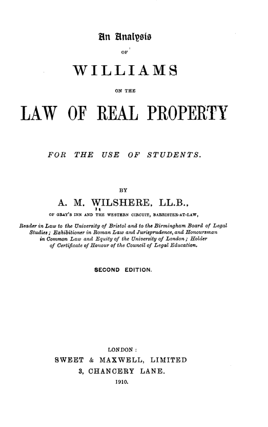 handle is hein.beal/awlrpu0001 and id is 1 raw text is: 




       tin 14nalyes

            OF


WILLIAMS


           ON THE


LAW OF REAL PROPERTY





       FOR THE USE OF STUDENTS.





                         BY

          A.  M.  WILSHERE, LL.B.,
        OF GRAY'S INN AND THE WESTERN CIECUIT, BARISTER-AT-LAW,

Reader in Law to the University of Bristol and to the Birmingham Board of Legal
   Studies; Exhibitioner in Roman Law and Jurisprudence, and Honoursman
     in Common Law and Equity of the University of London; Holder
        of Certificate of Honour of the Council of Legal Education.



                   SECOND  EDITION.












                      LONDON :

         SWEET & MAXWELL, LIMITED

               3, CHANCERY LANE.
                        1910.


