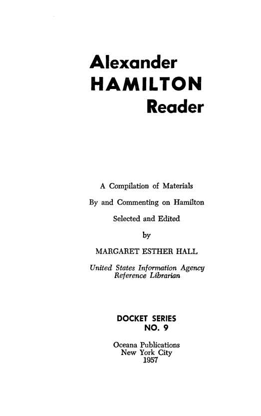 handle is hein.beal/axhmrd0001 and id is 1 raw text is: Alexander
HAMILTON
Reader
A Compilation of Materials
By and Commenting on Hamilton
Selected and Edited
by
MARGARET ESTHER HALL
United States Information Agency
Reference Librarian
DOCKET SERIES
NO. 9
Oceana Publications
New York City
1957


