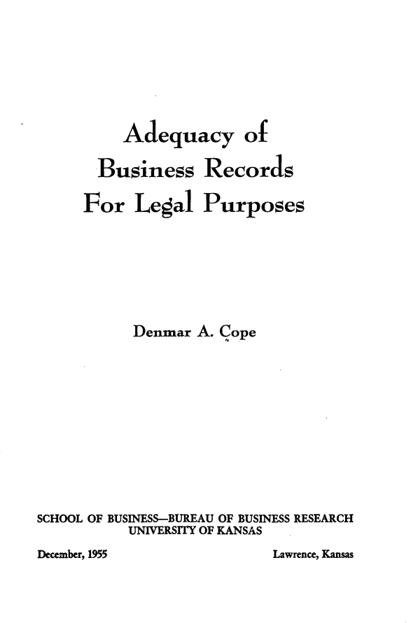 handle is hein.beal/ayobsrsfll0001 and id is 1 raw text is: Adequacy of

Business
For Legal

Records
Purposes

Denmar A. Cope
SCHOOL OF BUSINESS-BUREAU OF BUSINESS RESEARCH
UNIVERSITY OF KANSAS

Lawrence, Kansas

December, 1955


