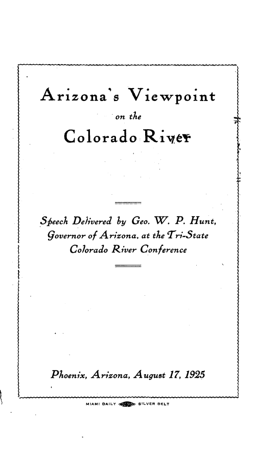 handle is hein.beal/azvpcor0001 and id is 1 raw text is: 







Arizonas


Viewpoint


on tAe


    Colorado Rive'r







Sfeeck De/ivered by Geo. W. P. Hunt,
Governor of Arizona, at the Tr-State
     Colorado River Conference











  Phoenix, Arizona, August 17, 1925

        MIAMI DAILY  SILVER BELT


