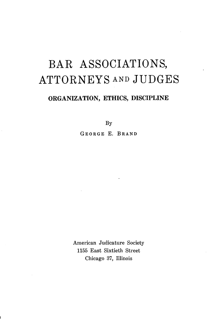 handle is hein.beal/baajo0001 and id is 1 raw text is: BAR ASSOCIATIONS,
ATTORNEYS AND JUDGES
ORGANIZATION, ETHICS, DISCIPLINE

GEORGE

By
E. BRAND

American Judicature Society
1155 East Sixtieth Street
Chicago 37, Illinois


